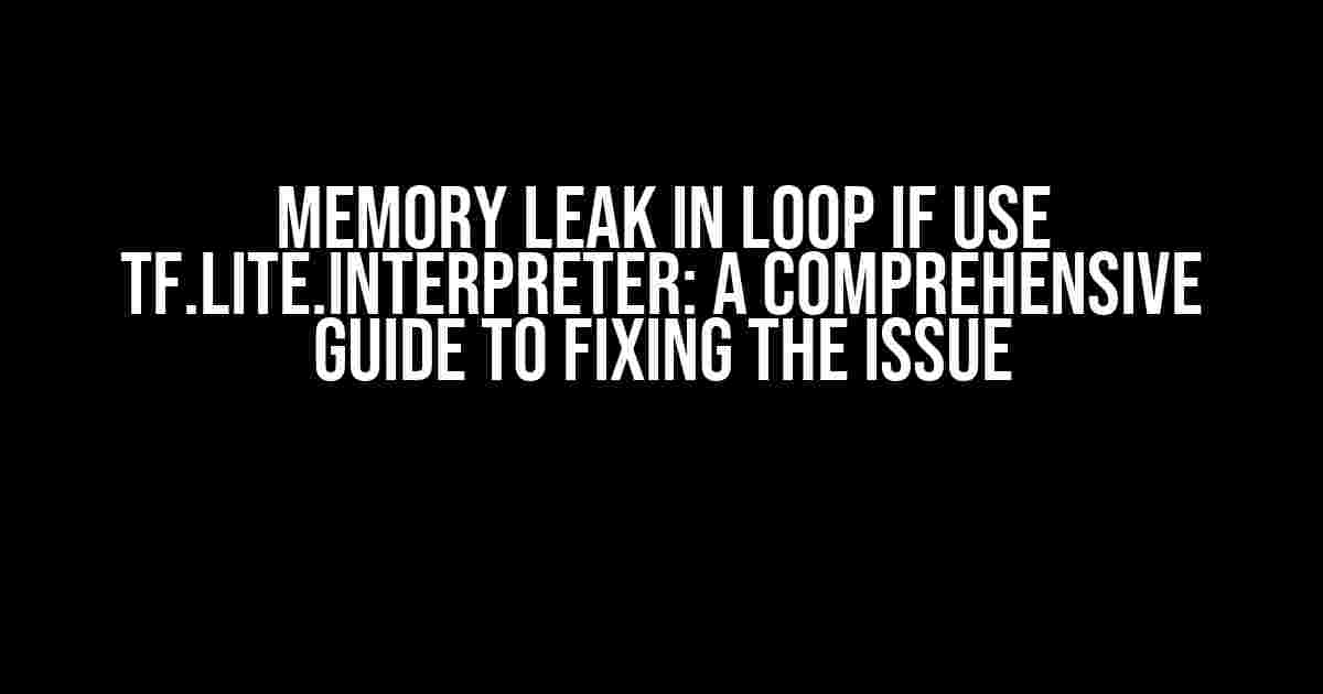 Memory Leak in Loop if use tf.lite.interpreter: A Comprehensive Guide to Fixing the Issue